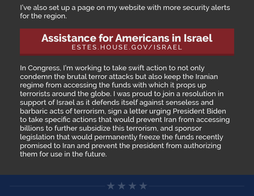 I’ve also set up a page on my website with more security alerts for the region.  LINK: https://estes.house.gov/israel/  In Congress, I’m working to take swift action to not only condemn the brutal terror attacks but also keep the Iranian regime from accessing the funds with which it props up terrorists around the globe. I was proud to join a resolution in support of Israel as it defends itself against senseless and barbaric acts of terrorism, sign a letter urging President Biden to take specific actions that would prevent Iran from accessing billions to further subsidize this terrorism, and sponsor legislation that would permanently freeze the funds recently promised to Iran and prevent the president from authorizing them for use in the future.