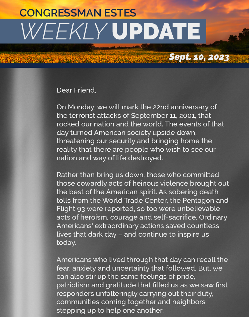 Dear Friend,  On Monday, we will mark the 22nd anniversary of the terrorist attacks of September 11, 2001, that rocked our nation and the world. The events of that day turned American society upside down, threatening our security and bringing home the reality that there are people who wish to see our nation and way of life destroyed.  Rather than bring us down, those who committed those cowardly acts of heinous violence brought out the best of the American spirit. As sobering death tolls from the World Trade Center, the Pentagon and Flight 93 were reported, so too were unbelievable acts of heroism, courage and self-sacrifice. Ordinary Americans' extraordinary actions saved countless lives that dark day – and continue to inspire us today.   Americans who lived through that day can recall the fear, anxiety and uncertainty that followed. But, we can also stir up the same feelings of pride, patriotism and gratitude that filled us as we saw first responders unfalteringly carrying out their duty, communities coming together and neighbors stepping up to help one another.