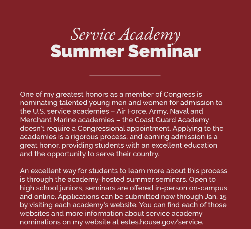 Headline: Service Academy Summer Seminar. One of my greatest honors as a member of Congress is nominating talented young men and women for admission to the U.S. service academies – Air Force, Army, Naval and Merchant Marine academies – the Coast Guard Academy doesn't require a Congressional appointment. Applying to the academies is a rigorous process, and earning admission is a great honor, providing students with an excellent education and the opportunity to serve their country.   An excellent way for students to learn more about this process is through the academy-hosted summer seminars. Open to high school juniors, seminars are offered in-person on-campus and online. Applications can be submitted now through Jan. 15 by visiting each academy's website. You can find each of those websites and more information about service academy nominations on my website at estes.house.gov/service.