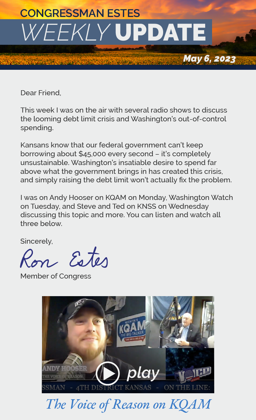 Dear Friend,  This week I was on the air with several radio shows to discuss the looming debt limit crisis and Washington’s out-of-control spending.   Kansans know that our federal government can’t keep borrowing about $45,000 every second – it’s completely unsustainable. Washington’s insatiable desire to spend far above what the government brings in has created this crisis, and simply raising the debt limit won’t actually fix the problem.   I was on Andy Hooser on KQAM on Monday, Washington Watch on Tuesday, and Steve and Ted on KNSS on Wednesday discussing this topic and more. You can listen and watch all three below.   Sincerely, Ron Estes. LINK: https://youtu.be/C8hwvqihuhc