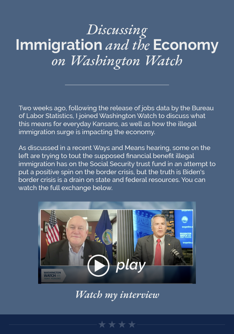 Headline: Discussing Immigration and the Economy on Washington Watch.  Two weeks ago, following the release of jobs data by the Bureau of Labor Statistics, I joined Washington Watch to discuss what this means for everyday Kansans, as well as how the illegal immigration surge is impacting the economy.  As discussed in a recent Ways and Means hearing, some on the left are trying to tout the supposed financial benefit illegal immigration has on the Social Security trust fund in an attempt to put a positive spin on the border crisis, but the truth is Biden's border crisis is a drain on state and federal resources. You can watch the full exchange below.   LINK: https://www.youtube.com/watch?v=oHwOsn0w4mo