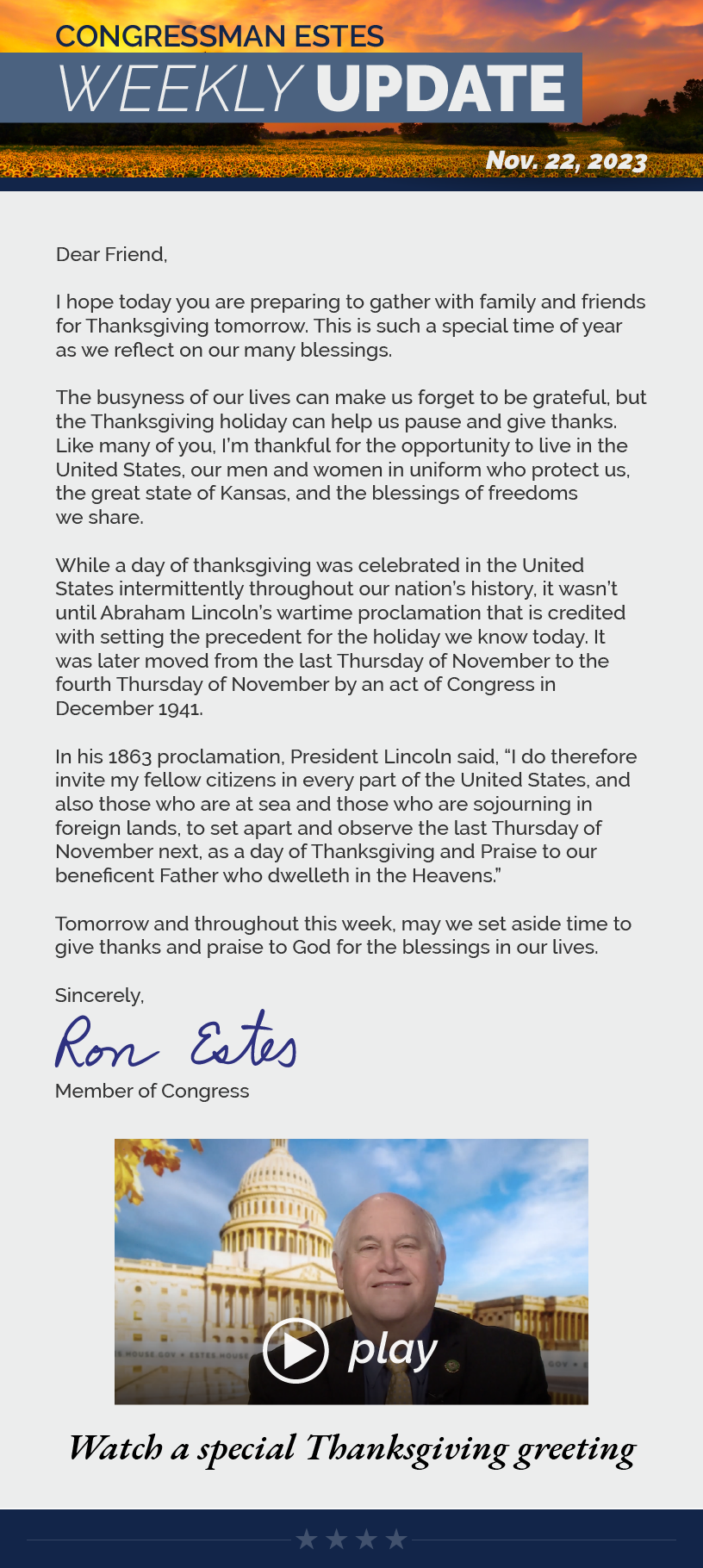 Dear Friend,  I hope today you are preparing to gather with family and friends for Thanksgiving tomorrow. This is such a special time of year as we reflect on our many blessings.  The busyness of our lives can make us forget to be grateful, but the Thanksgiving holiday can help us pause and give thanks. Like many of you, I’m thankful for the opportunity to live in the United States, our men and women in uniform who protect us, the great state of Kansas, and the blessings of freedoms we share.  While a day of thanksgiving was celebrated in the United States intermittently throughout our nation’s history, it wasn’t until Abraham Lincoln’s wartime proclamation that is credited with setting the precedent for the holiday we know today. It was later moved from the last Thursday of November to the fourth Thursday of November by an act of Congress in December 1941.  In his 1863 proclamation, President Lincoln said, “I do therefore invite my fellow citizens in every part of the United States, and also those who are at sea and those who are sojourning in foreign lands, to set apart and observe the last Thursday of November next, as a day of Thanksgiving and Praise to our beneficent Father who dwelleth in the Heavens.”  Tomorrow and throughout this week, may we set aside time to give thanks and praise to God for the blessings in our lives.  Sincerely, Ron Estes