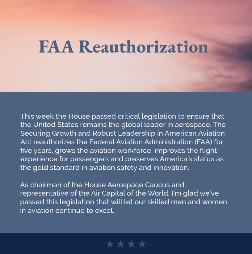 Headline: FAA Reauthorization. This week the House passed critical legislation to ensure that the United States remains the global leader in aerospace. The Securing Growth and Robust Leadership in American Aviation Act reauthorizes the Federal Aviation Administration (FAA) for five years, grows the aviation workforce, improves the flight experience for passengers and preserves America’s status as the gold standard in aviation safety and innovation.  As chairman of the House Aerospace Caucus and representative of the Air Capital of the World, I’m glad we’ve passed this legislation that will let our skilled men and women in aviation continue to excel.