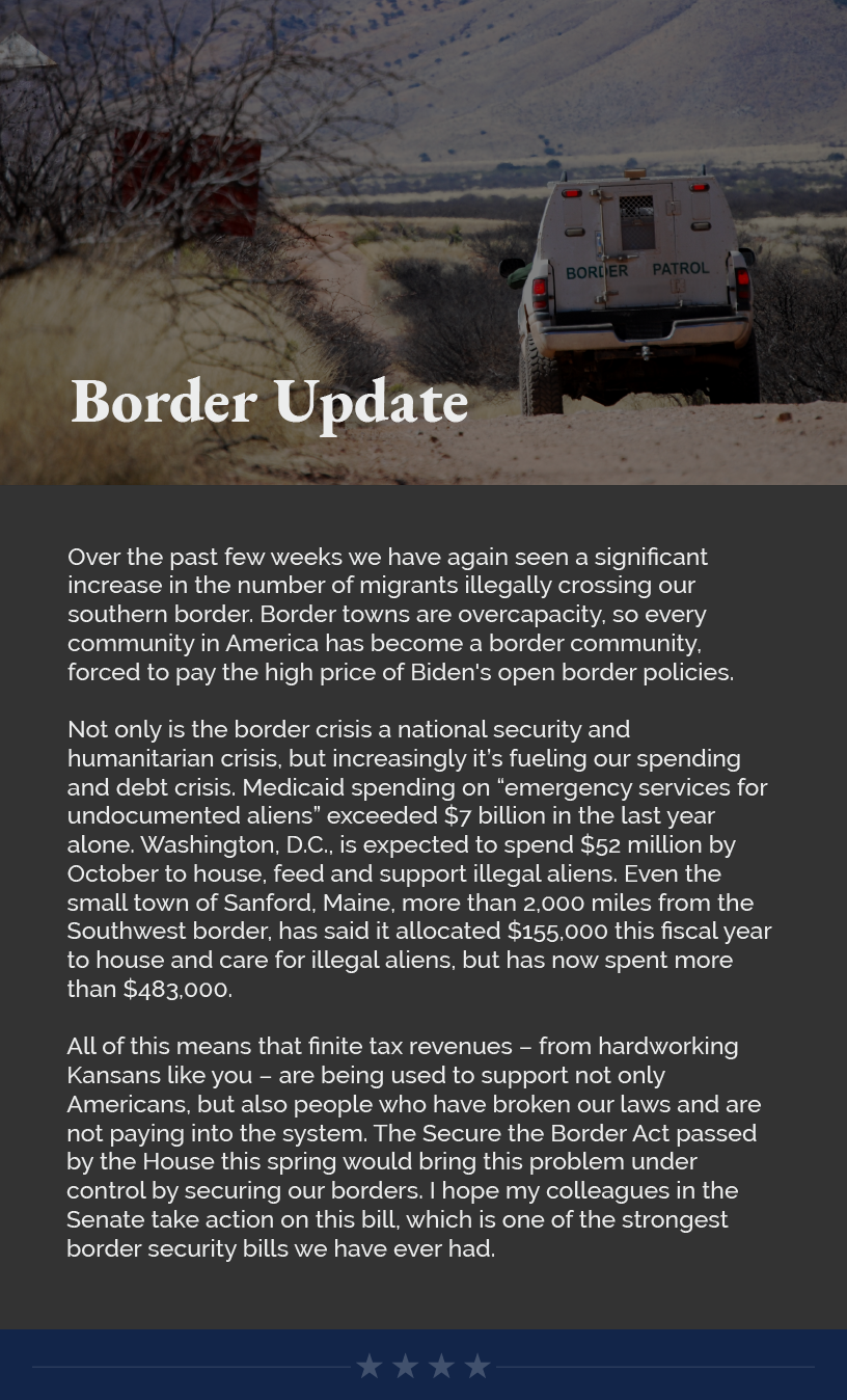 Headline: Border Updates.  Over the past few weeks we have again seen a significant increase in the number of migrants illegally crossing our southern border. Border towns are overcapacity, so every community in America has become a border community, forced to pay the high price of Biden's open border policies.  Not only is the border crisis a national security and humanitarian crisis, but increasingly it’s fueling our spending and debt crisis. Medicaid spending on “emergency services for undocumented aliens” exceeded $7 billion in the last year alone. Washington, D.C., is expected to spend $52 million by October to house, feed and support illegal aliens. Even the small town of Sanford, Maine, more than 2,000 miles from the Southwest border, has said it allocated $155,000 this fiscal year to house and care for illegal aliens, but has now spent more than $483,000.  All of this means that finite tax revenues – from hardworking Kansans like you – are being used to support not only Americans, but also people who have broken our laws and are not paying into the system. The Secure the Border Act passed by the House this spring would bring this problem under control by securing our borders. I hope my colleagues in the Senate take action on this bill, which is one of the strongest border security bills we have ever had.
