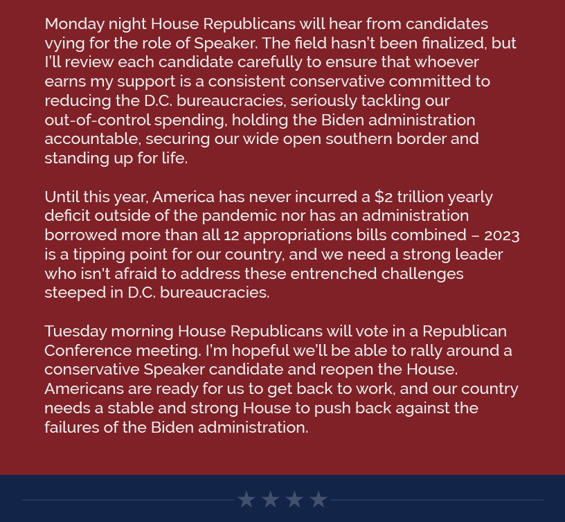 Monday night House Republicans will hear from candidates vying for the role of Speaker. The field hasn’t been finalized, but I’ll review each candidate carefully to ensure that whoever earns my support is a consistent conservative committed to reducing the D.C. bureaucracies, seriously tackling our out-of-control spending, holding the Biden administration accountable, securing our wide open southern border and standing up for life.  Until this year, America has never incurred a $2 trillion yearly deficit outside of the pandemic nor has an administration borrowed more than all 12 appropriations bills combined – 2023 is a tipping point for our country, and we need a strong leader who isn't afraid to address these entrenched challenges steeped in D.C. bureaucracies.  Tuesday morning House Republicans will vote in a Republican Conference meeting. I’m hopeful we’ll be able to rally around a conservative Speaker candidate and reopen the House. Americans are ready for us to get back to work, and our country needs a stable and strong House to push back against the failures of the Biden administration.