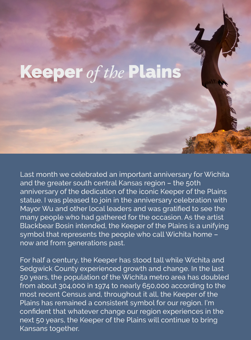 Headline: Keeper of the Plains. Last month we celebrated an important anniversary for Wichita and the greater south central Kansas region – the 50th anniversary of the dedication of the iconic Keeper of the Plains statue. I was pleased to join in the anniversary celebration with Mayor Wu and other local leaders and was gratified to see the many people who had gathered for the occasion. As the artist Blackbear Bosin intended, the Keeper of the Plains is a unifying symbol that represents the people who call Wichita home – now and from generations past.