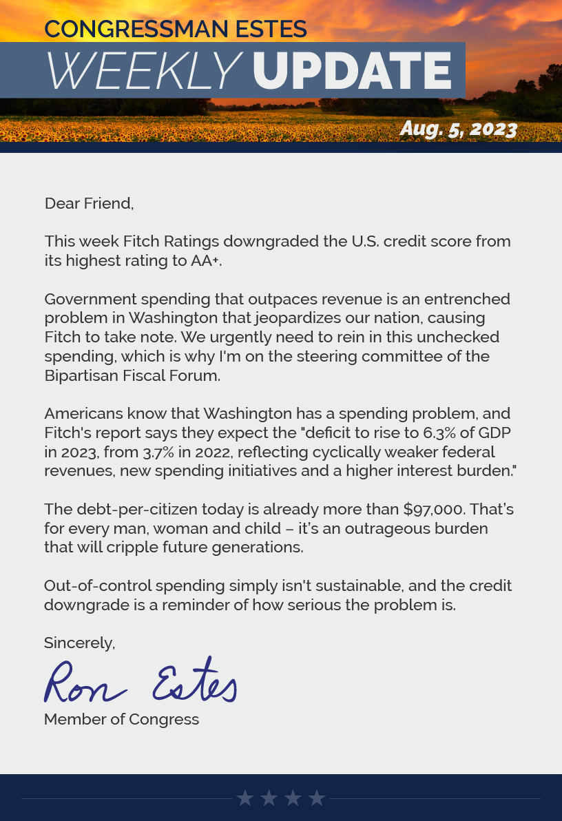 Dear Friend,  This week Fitch Ratings downgraded the U.S. credit score from its highest rating to AA+.  Government spending that outpaces revenue is an entrenched problem in Washington that jeopardizes our nation, causing Fitch to take note. We urgently need to rein in this unchecked spending, which is why I'm on the steering committee of the Bipartisan Fiscal Forum.  Americans know that Washington has a spending problem, and Fitch's report says they expect the "deficit to rise to 6.3% of GDP in 2023, from 3.7% in 2022, reflecting cyclically weaker federal revenues, new spending initiatives and a higher interest burden."  The debt-per-citizen today is already more than $97,000. That’s for every man, woman and child – it’s an outrageous burden that will cripple future generations.  Out-of-control spending simply isn't sustainable, and the credit downgrade is a reminder of how serious the problem is.  Sincerely, Ron Estes