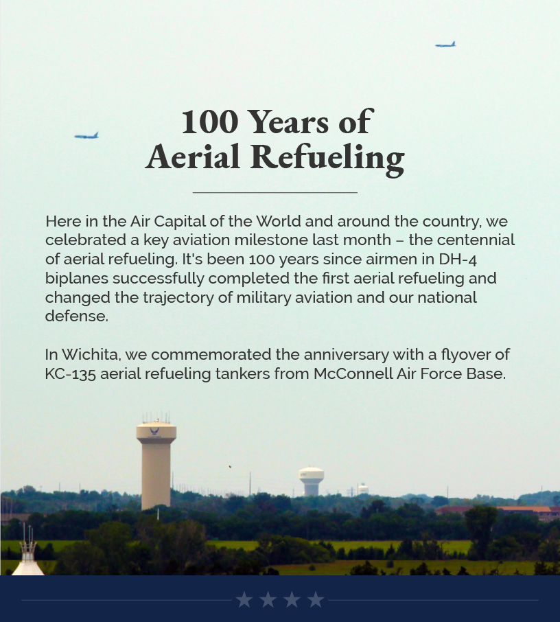Headline: 100 Years of Aerial Refueling.  Here in the Air Capital of the World and around the country, we celebrated a key aviation milestone last month – the centennial of aerial refueling. It's been 100 years since airmen in DH-4 biplanes successfully completed the first aerial refueling and changed the trajectory of military aviation and our national defense.   In Wichita, we commemorated the anniversary with a flyover of KC-135 aerial refueling tankers from McConnell Air Force Base.
