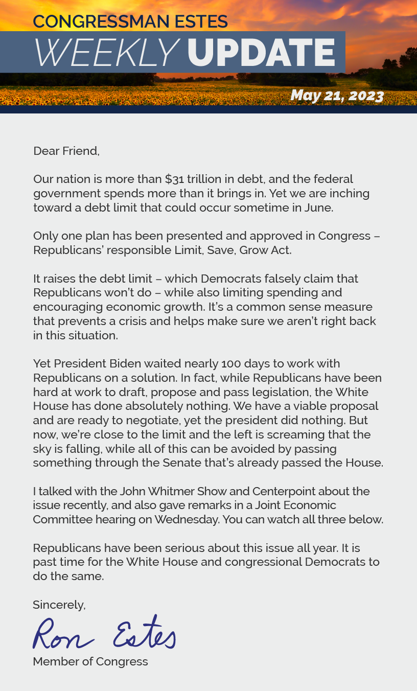 Dear Friend,  Our nation is more than $31 trillion in debt, and the federal government spends more than it brings in. Yet we are inching toward a debt limit that could occur sometime in June.  Only one plan has been presented and approved in Congress – Republicans’ responsible Limit, Save, Grow Act.  It raises the debt limit – which Democrats falsely claim that Republicans won’t do – while also limiting spending and encouraging economic growth. It’s a common sense measure that prevents a crisis and helps make sure we aren’t right back in this situation.  Yet President Biden waited nearly 100 days to work with Republicans on a solution. In fact, while Republicans have been hard at work to draft, propose and pass legislation, the White House has done absolutely nothing. We have a viable proposal and are ready to negotiate, yet the president did nothing. But now, we’re close to the limit and the left is screaming that the sky is falling, while all of this can be avoided by passing something through the Senate that’s already passed the House.  I talked with the John Whitmer Show and Centerpoint about the issue recently, and also gave remarks in a Joint Economic Committee hearing on Wednesday. You can watch all three below.  Republicans have been serious about this issue all year. It is past time for the White House and congressional Democrats to do the same.  Sincerely Ron Estes