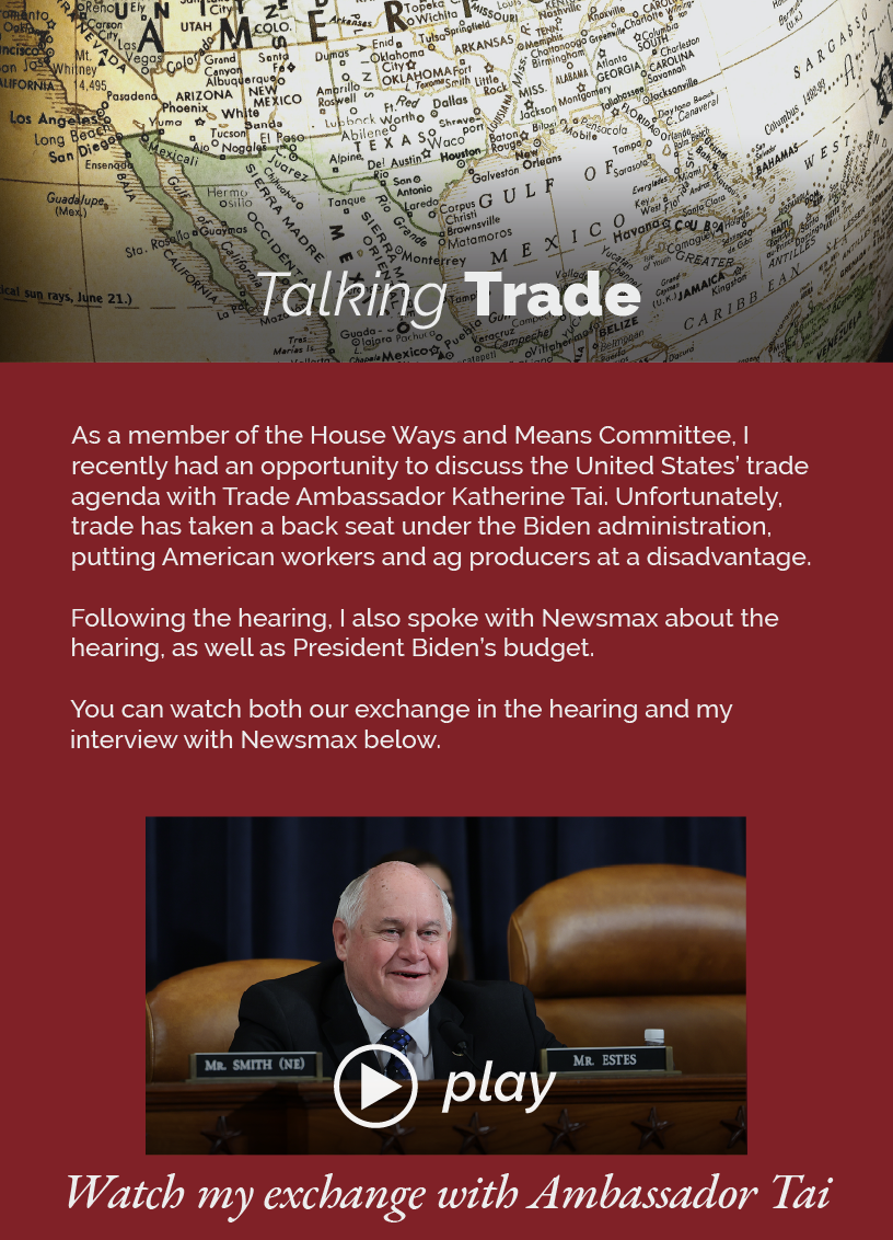 Headline: Talking Trade. As a member of the House Ways and Means Committee, I recently had an opportunity to discuss the United States’ trade agenda with Trade Ambassador Katherine Tai. Unfortunately, trade has taken a back seat under the Biden administration, putting American workers and ag producers at a disadvantage.  Following the hearing, I also spoke with Newsmax about the hearing, as well as President Biden’s budget.  You can watch both our exchange in the hearing and my interview with Newsmax below.