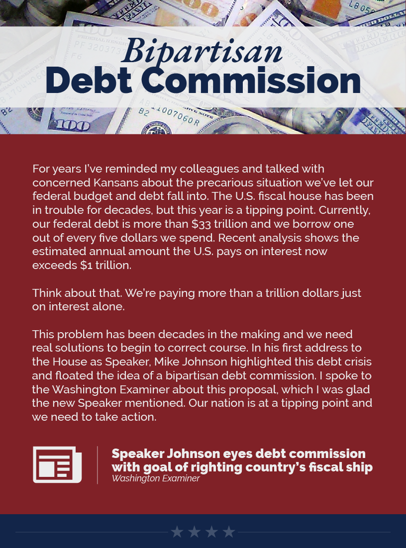 Headinline: Bipartisan Debt Commission. For years I’ve reminded my colleagues and talked with concerned Kansans about the precarious situation we’ve let our federal budget and debt fall into. The U.S. fiscal house has been in trouble for decades, but this year is a tipping point. Currently, our federal debt is more than $33 trillion and we borrow one out of every five dollars we spend. Recent analysis shows the estimated annual amount the U.S. pays on interest now exceeds $1 trillion.  Think about that. We’re paying more than a trillion dollars just on interest alone.   This problem has been decades in the making and we need real solutions to begin to correct course. In his first address to the House as Speaker, Mike Johnson highlighted this debt crisis and floated the idea of a bipartisan debt commission. I spoke to the Washington Examiner about this proposal, which I was glad the new Speaker mentioned. Our nation is at a tipping point and we need to take action.  LINK: https://www.washingtonexaminer.com/policy/economy/speaker-johnson-debt-commission-debt-fiscal-ship