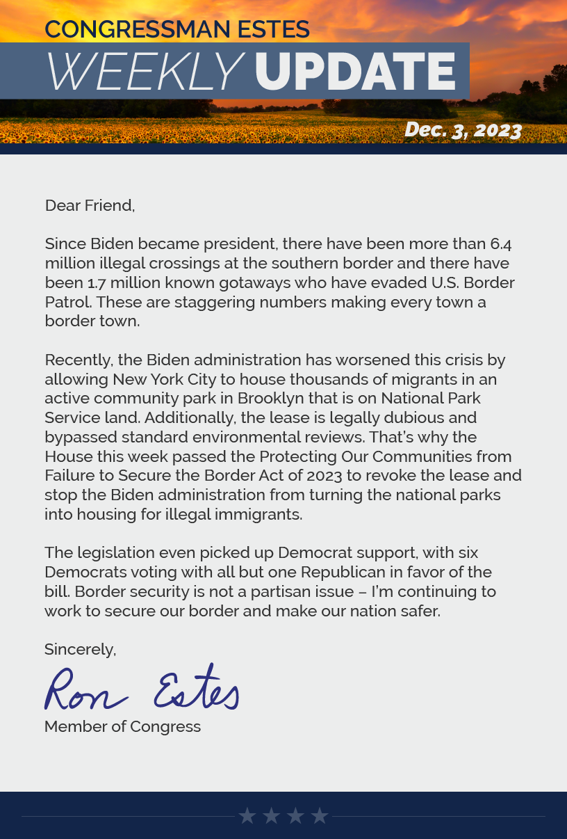Dear Friend,  Since Biden became president, there have been more than 6.4 million illegal crossings at the southern border and there have been 1.7 million known gotaways who have evaded U.S. Border Patrol. These are staggering numbers making every town a border town.   Recently, the Biden administration has worsened this crisis by allowing New York City to house thousands of migrants in an active community park in Brooklyn that is on National Park Service land. Additionally, the lease is legally dubious and bypassed standard environmental reviews. That’s why the House this week passed the Protecting Our Communities from Failure to Secure the Border Act of 2023 to revoke the lease and stop the Biden administration from turning the national parks into housing for illegal immigrants.  The legislation even picked up Democrat support, with six Democrats voting with all but one Republican in favor of the bill. Border security is not a partisan issue – I’m continuing to work to secure our border and make our nation safer.  Sincerely, Ron Estes