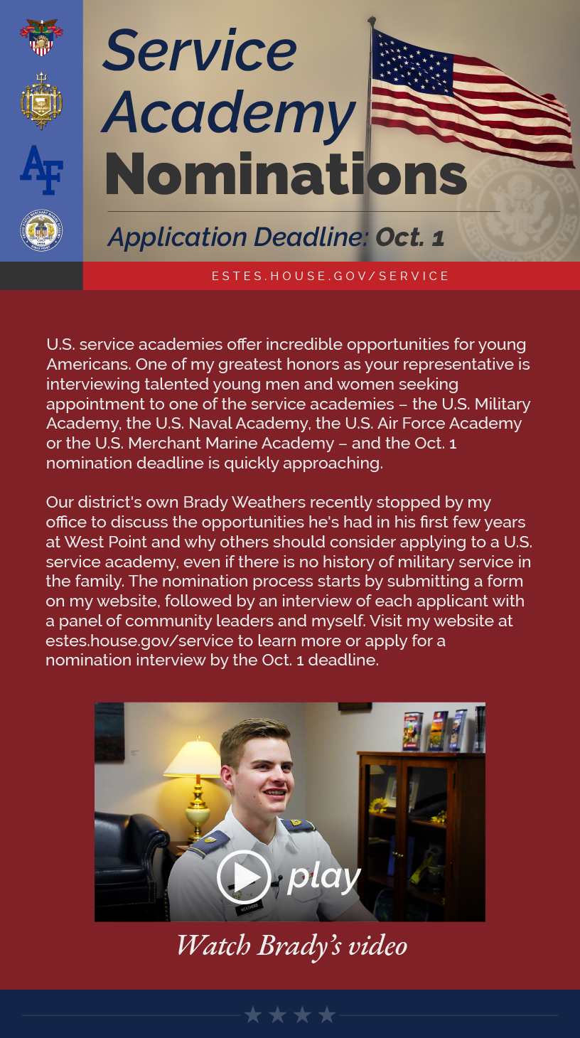 Headline: Service Academy Nominations.  U.S. service academies offer incredible opportunities for young Americans. One of my greatest honors as your representative is interviewing talented young men and women seeking appointment to one of the service academies – the U.S. Military Academy, the U.S. Naval Academy, the U.S. Air Force Academy or the U.S. Merchant Marine Academy – and the Oct. 1 nomination deadline is quickly approaching.  Our district's own Brady Weathers recently stopped by my office to discuss the opportunities he's had in his first few years at West Point and why others should consider applying to a U.S. service academy, even if there is no history of military service in the family. The nomination process starts by submitting a form on my website, followed by an interview of each applicant with a panel of community leaders and myself. Visit my website at estes.house.gov/service to learn more or apply for a nomination interview by the Oct. 1 deadline.   LINK: https://youtu.be/sVy-G0v5HlI
