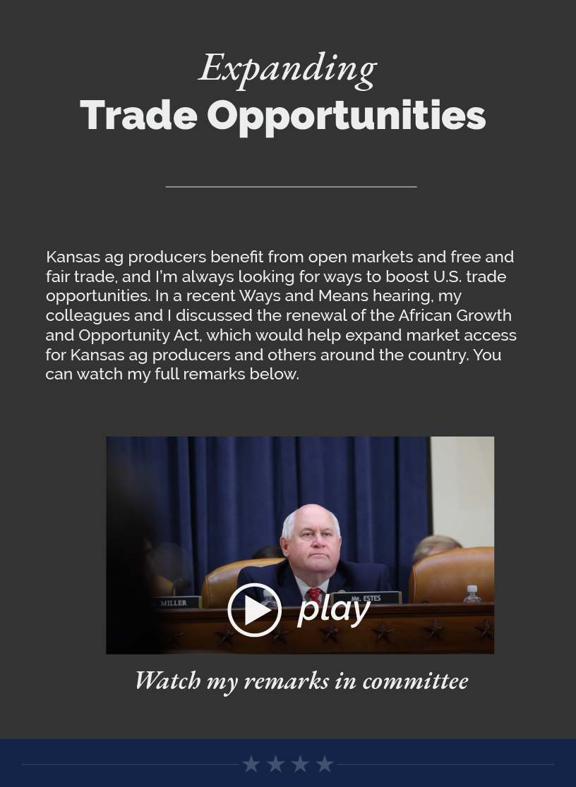 Headline: Expanding Trade Opportunities.  Kansas ag producers benefit from open markets and free and fair trade, and I’m always looking for ways to boost U.S. trade opportunities. In a recent Ways and Means hearing, my colleagues and I discussed the renewal of the African Growth and Opportunity Act, which would help expand market access for Kansas ag producers and others around the country. You can watch my full remarks below.   LINK: https://www.youtube.com/watch?v=DR71kUjG93U