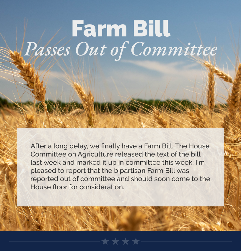 Headline: Farm Bill Passes Out of Committee. After a long delay, we finally have a Farm Bill. The House Committee on Agriculture released the text of the bill last week and marked it up in committee this week. I’m pleased to report that the bipartisan Farm Bill was reported out of committee and should soon come to the House floor for consideration.