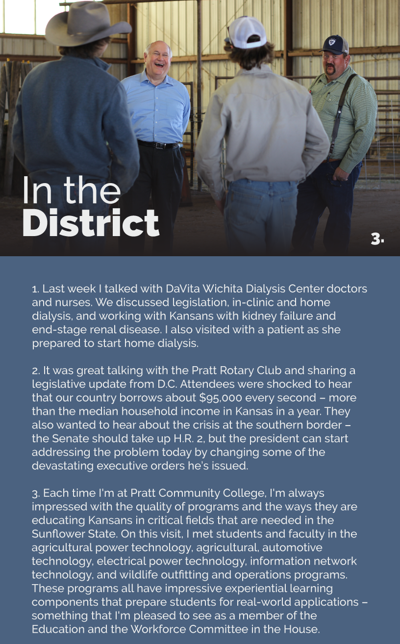 Headline: In the District. Last week I talked with DaVita Wichita Dialysis Center doctors and nurses. We discussed legislation, in-clinic and home dialysis, and working with Kansans with kidney failure and end-stage renal disease. I also visited with a patient as she prepared to start home dialysis.  It was great talking with the Pratt Rotary Club and sharing a legislative update from D.C. Attendees were shocked to hear that our country borrows about $95,000 every second – more than the median household income in Kansas in a year. They also wanted to hear about the crisis at the southern border – the Senate should take up H.R. 2, but the president can start addressing the problem today by changing some of the devastating executive orders he’s issued.