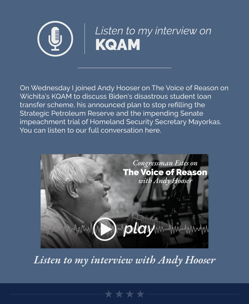 Headline: On the Radio. On Wednesday I joined Andy Hooser on The Voice of Reason on Wichita’s KQAM to discuss Biden’s disastrous student loan transfer scheme, his announced plan to stop refilling the Strategic Petroleum Reserve and the impending Senate impeachment trial of Homeland Security Secretary Mayorkas. You can listen to our full conversation here.  LINK: https://www.youtube.com/watch?v=UsSmI82aWIo