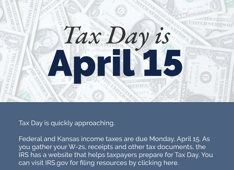 Headline: Tax Day is April 15. Tax Day is quickly approaching.  Federal and Kansas income taxes are due Monday, April 15. As you gather your W-2s, receipts and other tax documents, the IRS has a website that helps taxpayers prepare for Tax Day. You can visit IRS.gov for filing resources by clicking here.