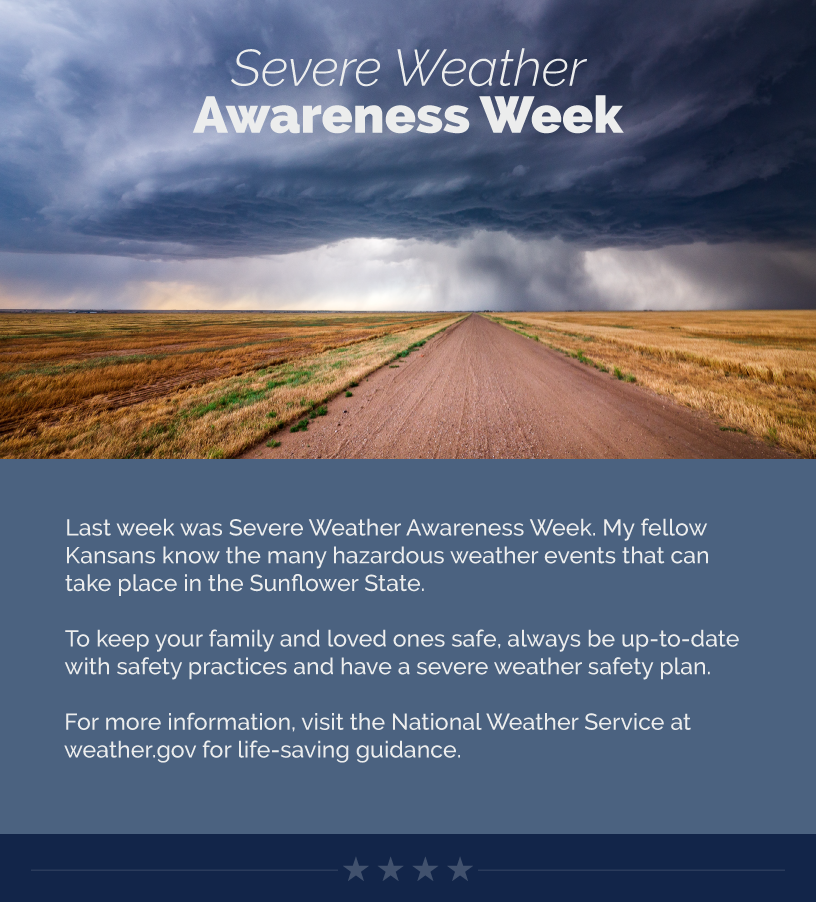 Headline: Severe Weather Awareness Week.  Last week was Severe Weather Awareness Week. My fellow Kansans know the many hazardous weather events that can take place in the Sunflower State.  To keep your family and loved ones safe, always be up-to-date with safety practices and have a severe weather safety plan.   For more in