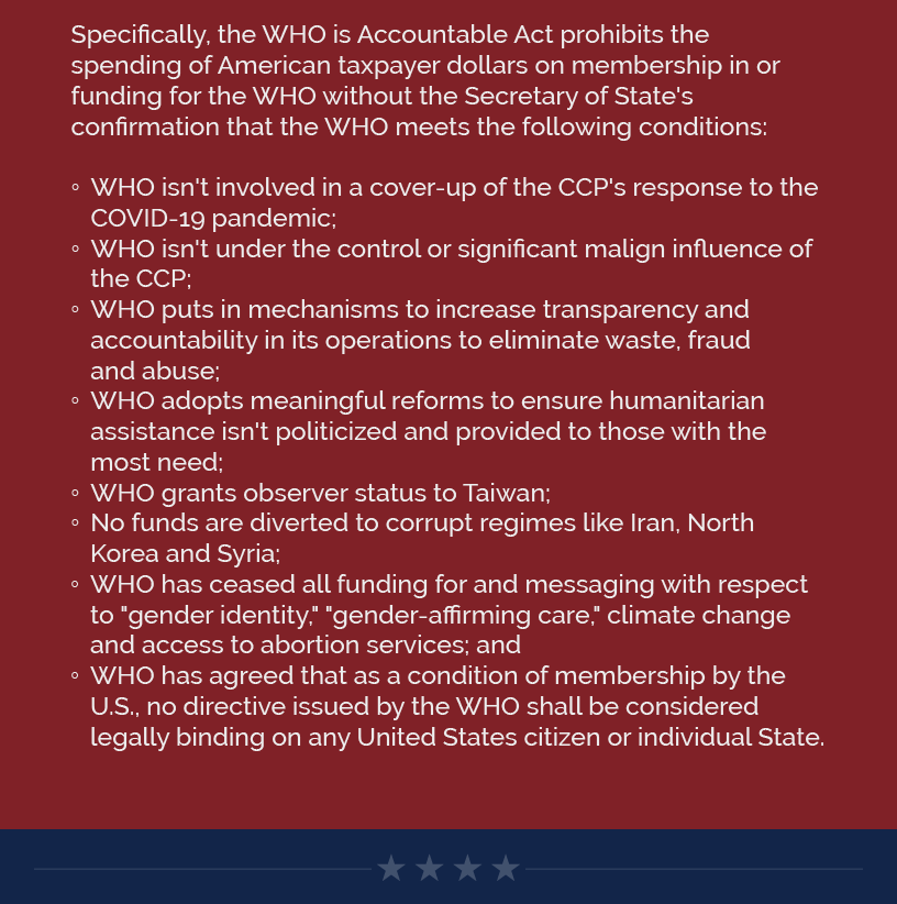Specifically, the WHO is Accountable Act prohibits the spending of American taxpayer dollars on membership in or funding for the WHO without the Secretary of State's confirmation that the WHO meets the following conditions:  WHO isn't involved in a cover-up of the CCP's response to the COVID-19 pandemic; WHO isn't under the control or significant malign influence of the CCP; WHO puts in mechanisms to increase transparency and accountability in its operations to eliminate waste, fraud and abuse; WHO adopts meaningful reforms to ensure humanitarian assistance isn't politicized and provided to those with the most need; WHO grants observer status to Taiwan; No funds are diverted to corrupt regimes like Iran, North Korea and Syria; WHO has ceased all funding for and messaging with respect to "gender identity," "gender-affirming care," climate change and access to abortion services; and WHO has agreed that as a condition of membership by the U.S., no directive issued by the WHO shall be considered legally binding on any United States citizen or individual State.