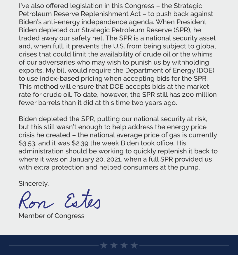 I’ve also offered legislation in this Congress – the Strategic Petroleum Reserve Replenishment Act – to push back against Biden’s anti-energy independence agenda. When President Biden depleted our Strategic Petroleum Reserve (SPR), he traded away our safety net. The SPR is a national security asset and, when full, it prevents the U.S. from being subject to global crises that could limit the availability of crude oil or the whims of our adversaries who may wish to punish us by withholding exports. My bill would require the Department of Energy (DOE) to use index-based pricing when accepting bids for the SPR. This method will ensure that DOE accepts bids at the market rate for crude oil. To date, however, the SPR still has 200 million fewer barrels than it did at this time two years ago.  Biden depleted the SPR, putting our national security at risk, but this still wasn’t enough to help address the energy price crisis he created – the national average price of gas is currently $3.53, and it was $2.39 the week Biden took office. His administration should be working to quickly replenish it back to where it was on January 20, 2021, when a full SPR provided us with extra protection and helped consumers at the pump.  Sincerely, Ron Estes