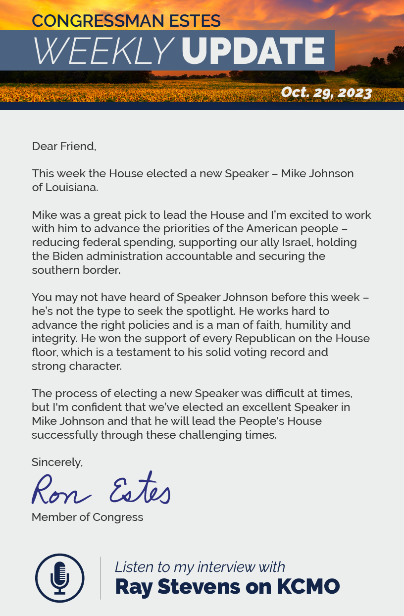 Dear Friend,  This week the House elected a new Speaker – Mike Johnson of Louisiana.  Mike was a great pick to lead the House and I’m excited to work with him to advance the priorities of the American people – reducing federal spending, supporting our ally Israel, holding the Biden administration accountable and securing the southern border.  You may not have heard of Speaker Johnson before this week – he’s not the type to seek the spotlight. He works hard to advance the right policies and is a man of faith, humility and integrity. He won the support of every Republican on the House floor, which is a testament to his solid voting record and strong character.