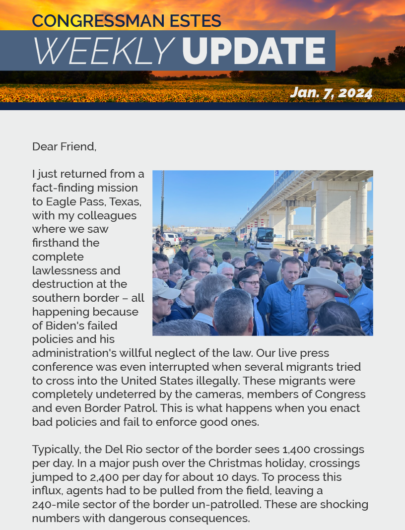 Dear Friend,  I just returned from a fact-finding mission to Eagle Pass, Texas, with my colleagues where we saw firsthand the complete lawlessness and destruction at the southern border – all happening because of Biden's failed policies and his administration's willful neglect of the law. Our live press conference was even interrupted when several migrants tried to cross into the United States illegally. These migrants were completely undeterred by the cameras, members of Congress and even Border Patrol. This is what happens when you enact bad policies and fail to enforce good ones.  Typically, the Del Rio sector of the border sees 1,400 crossings per day. In a major push over the Christmas holiday, crossings jumped to 2,400 per day for about 10 days. To process this influx, agents had to be pulled from the field, leaving a 240-mile sector of the border un-patrolled. These are shocking numbers with dangerous consequences.