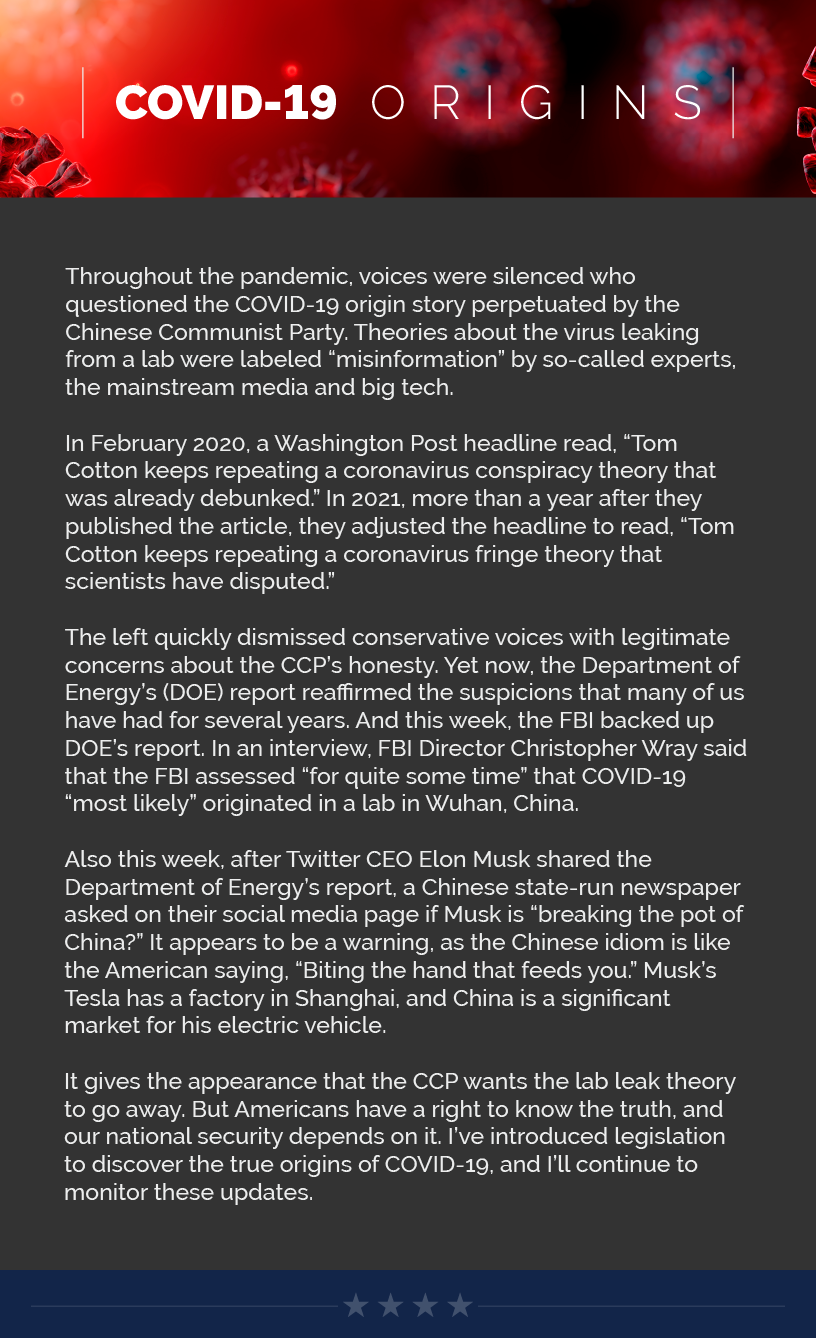 Headline: COVID-19 Origins.  Throughout the pandemic, voices were silenced who questioned the COVID-19 origin story perpetuated by the Chinese Communist Party. Theories about the virus leaking from a lab were labeled “misinformation” by so-called experts, the mainstream media and big tech.  In February 2020, a Washington Post headline read, “Tom Cotton keeps repeating a coronavirus conspiracy theory that was already debunked.” In 2021, more than a year after they published the article, they adjusted the headline to read, “Tom Cotton keeps repeating a coronavirus fringe theory that scientists have disputed.”  The left quickly dismissed conservative voices with legitimate concerns about the CCP’s honesty. Yet now, the Department of Energy’s (DOE) report reaffirmed the suspicions that many of us have had for several years. And this week, the FBI backed up DOE’s report. In an interview, FBI Director Christopher Wray said that the FBI assessed “for quite some time” that COVID-19 “most likely” originated in a lab in Wuhan, China.  Also this week, after Twitter CEO Elon Musk shared the Department of Energy’s report, a Chinese state-run newspaper asked on their social media page if Musk is “breaking the pot of China?” It appears to be a warning, as the Chinese idiom is like the American saying, “Biting the hand that feeds you.” Musk’s Tesla has a factory in Shanghai, and China is a significant market for his electric vehicle.  It gives the appearance that the CCP wants the lab leak theory to go away. But Americans have a right to know the truth, and our national security depends on it. I’ve introduced legislation to discover the true origins of COVID-19, and I’ll continue to monitor these updates.