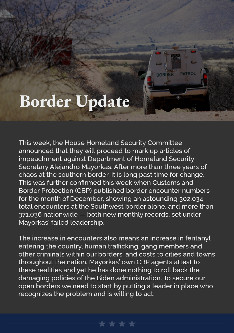 Headline: Border Update. This week, the House Homeland Security Committee announced that they will proceed to mark up articles of impeachment against Department of Homeland Security Secretary Alejandro Mayorkas. After more than three years of chaos at the southern border, it is long past time for change. This was further confirmed this week when Customs and Border Protection (CBP) published border encounter numbers for the month of December, showing an astounding 302,034 total encounters at the Southwest border alone, and more than 371,036 nationwide — both new monthly records, set under Mayorkas’ failed leadership.  The increase in encounters also means an increase in fentanyl entering the country, human trafficking, gang members and other criminals within our borders, and costs to cities and towns throughout the nation. Mayorkas’ own CBP agents attest to these realities and yet he has done nothing to roll back the damaging policies of the Biden administration. To secure our open borders we need to start by putting a leader in place who recognizes the problem and is willing to act.