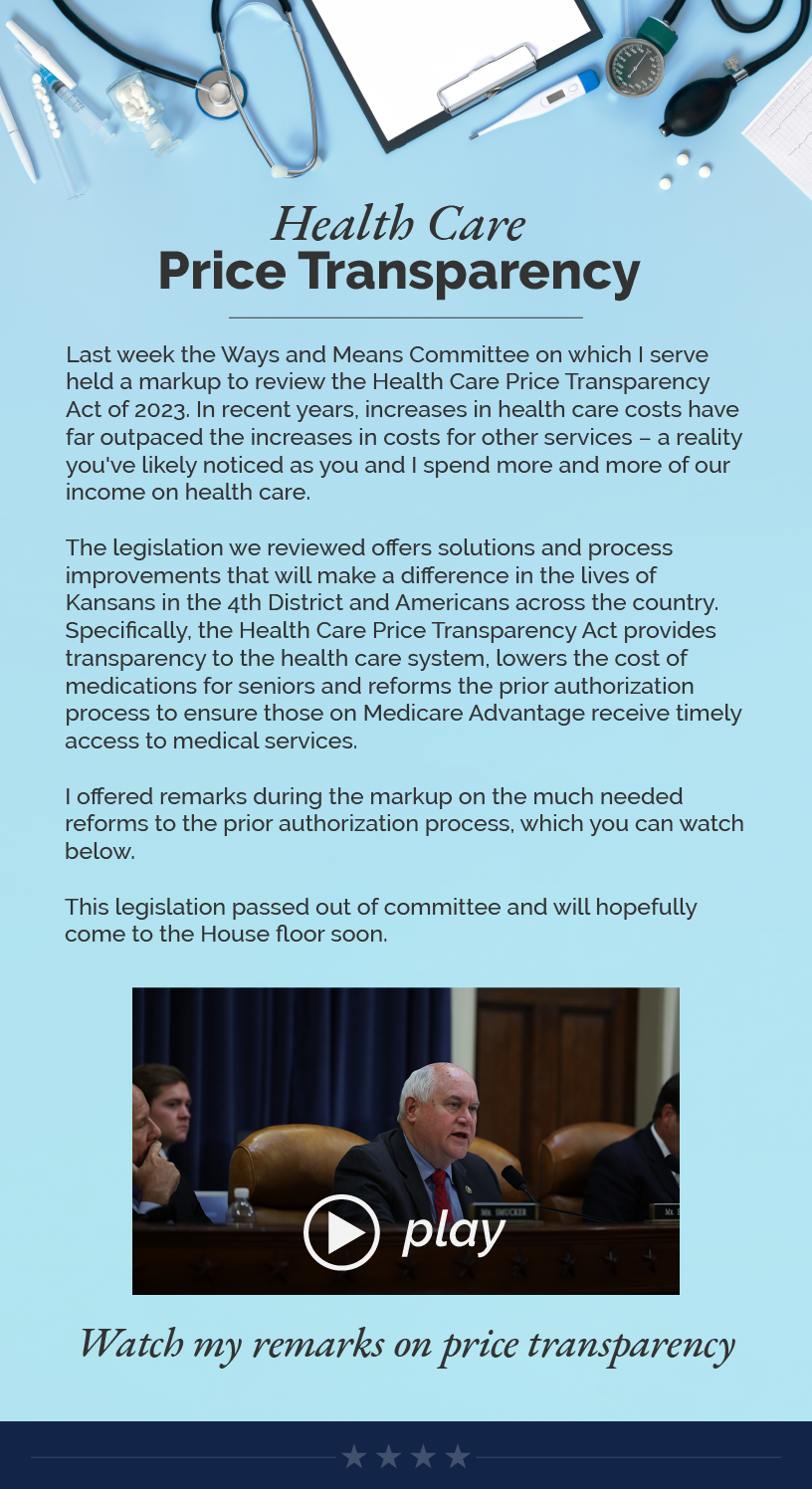 Headline: Health Care Price Transparency. Last week the Ways and Means Committee on which I serve held a markup to review the Health Care Price Transparency Act of 2023. In recent years, increases in health care costs have far outpaced the increases in costs for other services – a reality you've likely noticed as you and I spend more and more of our income on health care.  The legislation we reviewed offers solutions and process improvements that will make a difference in the lives of Kansans in the 4th District and Americans across the country. Specifically, the Health Care Price Transparency Act provides transparency to the health care system, lowers the cost of medications for seniors and reforms the prior authorization process to ensure those on Medicare Advantage receive timely access to medical services.  I offered remarks during the markup on the much needed reforms to the prior authorization process, which you can watch below.  This legislation passed out of committee and will hopefully come to the House floor soon.  LINK: https://youtu.be/Un2BcVd7xFk