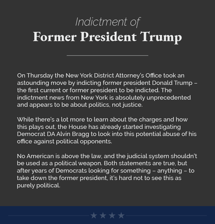Headline: Indictment of Former President Trump. On Thursday the New York District Attorney’s Office took an astounding move by indicting former president Donald Trump – the first current or former president to be indicted. The indictment news from New York is absolutely unprecedented and appears to be about politics, not justice.  While there’s a lot more to learn about the charges and how this plays out, the House has already started investigating Democrat DA Alvin Bragg to look into this potential abuse of his office against political opponents.  No American is above the law, and the judicial system shouldn’t be used as a political weapon. Both statements are true, but after years of Democrats looking for something – anything – to take down the former president, it’s hard not to see this as purely political.