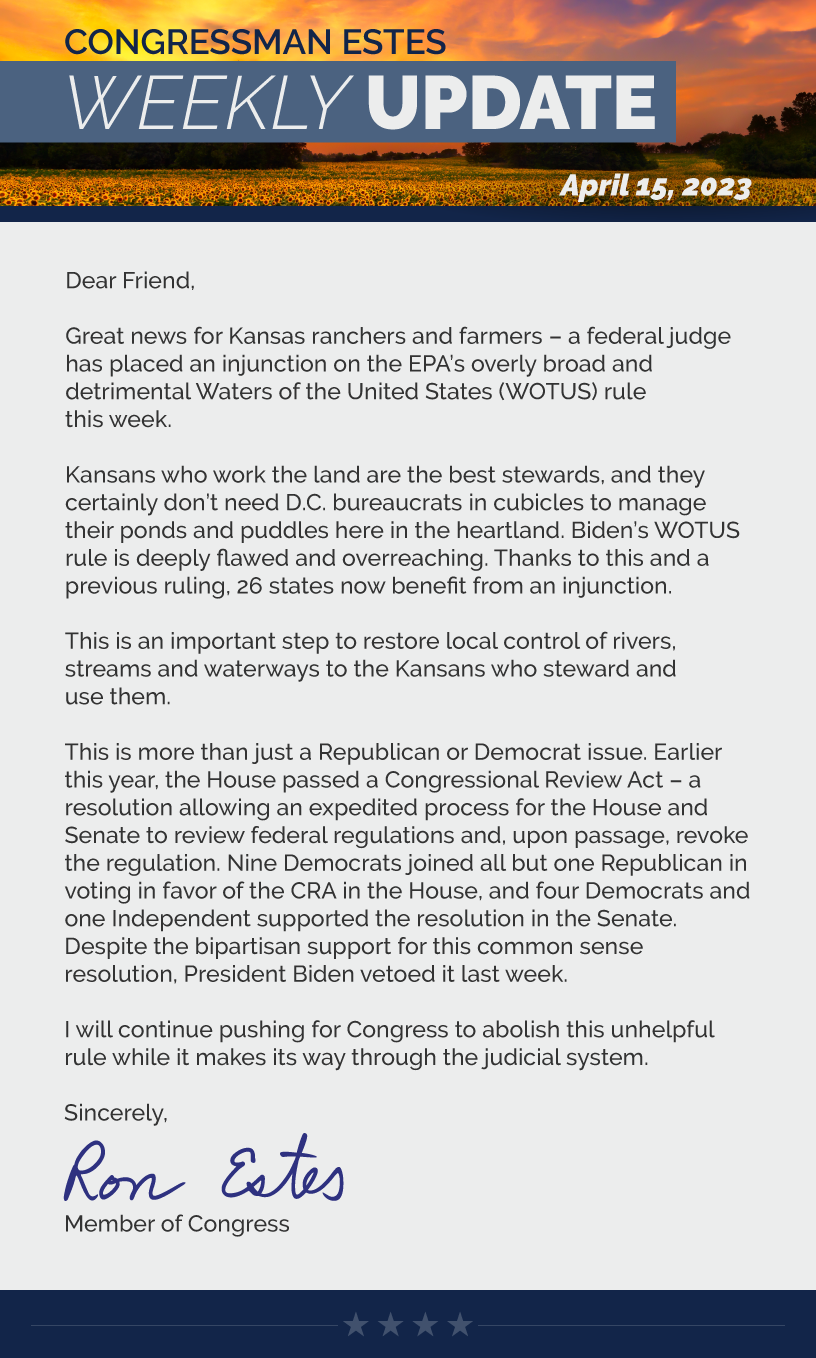 Dear Friend,  Great news for Kansas ranchers and farmers – a federal judge has placed an injunction on the EPA’s overly broad and detrimental Waters of the United States (WOTUS) rule this week.  Kansans who work the land are the best stewards, and they certainly don’t need D.C. bureaucrats in cubicles to manage their ponds and puddles here in the heartland. Biden’s WOTUS rule is deeply flawed and overreaching. Thanks to this and a previous ruling, 26 states now benefit from an injunction.  This is an important step to restore local control of rivers, streams and waterways to the Kansans who steward and use them.  This is more than just a Republican or Democrat issue. Earlier this year, the House passed a Congressional Review Act – a resolution allowing an expedited process for the House and Senate to review federal regulations and, upon passage, revoke the regulation. Nine Democrats joined all but one Republican in voting in favor of the CRA in the House, and four Democrats and one Independent supported the resolution in the Senate. Despite the bipartisan support for this common sense resolution, President Biden vetoed it last week.  I will continue pushing for Congress to abolish this unhelpful rule while it makes its way through the judicial system.  Sincerely, Ron Estes