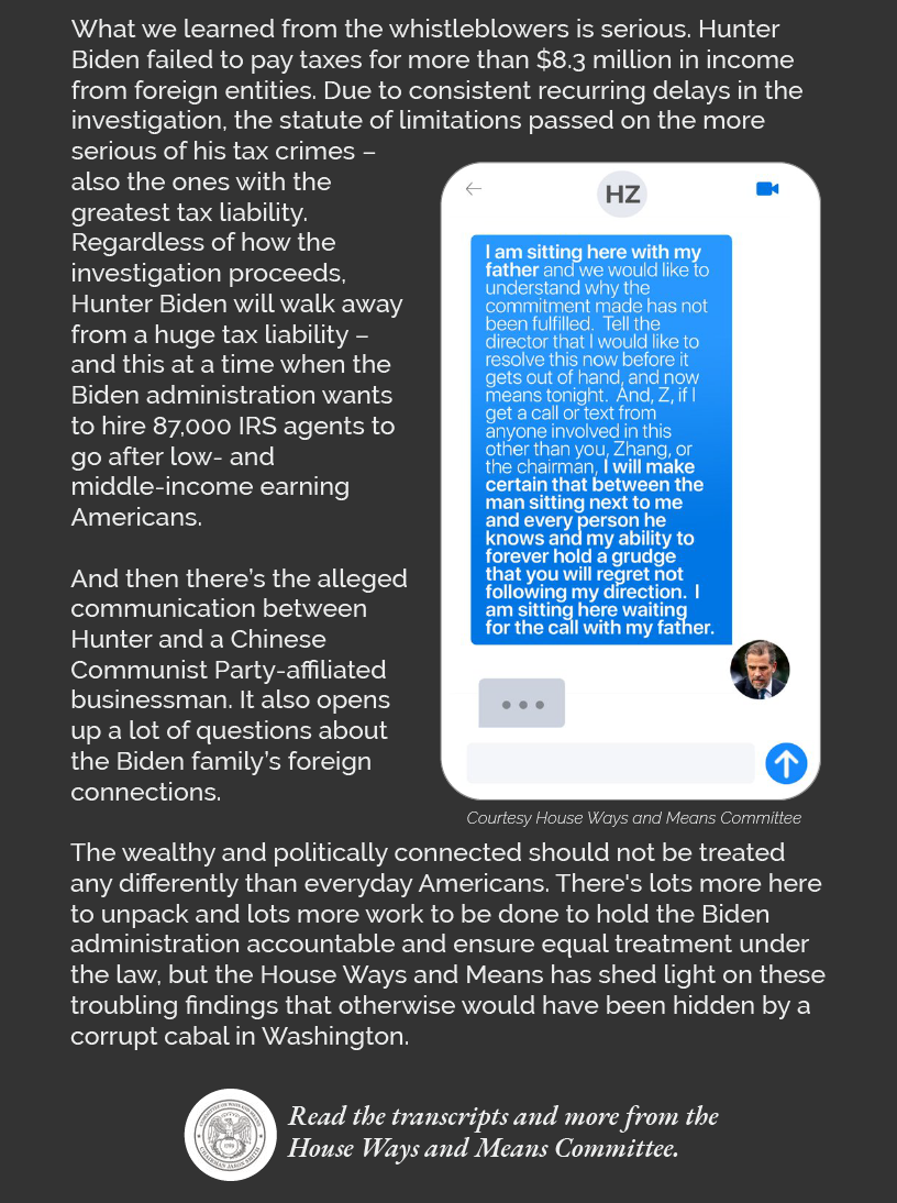 What we learned from the whistleblowers is serious. Hunter Biden failed to pay taxes for more than $8.3 million in income from foreign entities. Due to consistent recurring delays in the investigation, the statute of limitations passed on the more serious of his tax crimes – also the ones with the greatest tax liability. Regardless of how the investigation proceeds, Hunter Biden will walk away from a huge tax liability – and this at a time when the Biden administration wants to hire 87,000 IRS agents to go after low- and middle-income earning Americans.  And then there’s the alleged communication between Hunter and a Chinese Communist Party-affiliated businessman. It also opens up a lot of questions about the Biden family’s foreign connections.  The wealthy and politically connected should not be treated any differently than everyday Americans. There's lots more here to unpack and lots more work to be done to hold the Biden administration accountable and ensure equal treatment under the law, but the House Ways and Means has shed light on these troubling findings that otherwise would have been hidden by a corrupt cabal in Washington.  Read the transcripts and more from the House Ways and Means Committee. LINK: https://waysandmeans.house.gov/smith-testimony-of-irs-employees-reveals-biden-irs-doj-interfered-in-tax-investigation-of-hunter-biden-revealing-preferential-treatment-for-wealthy-and-politically-connected/