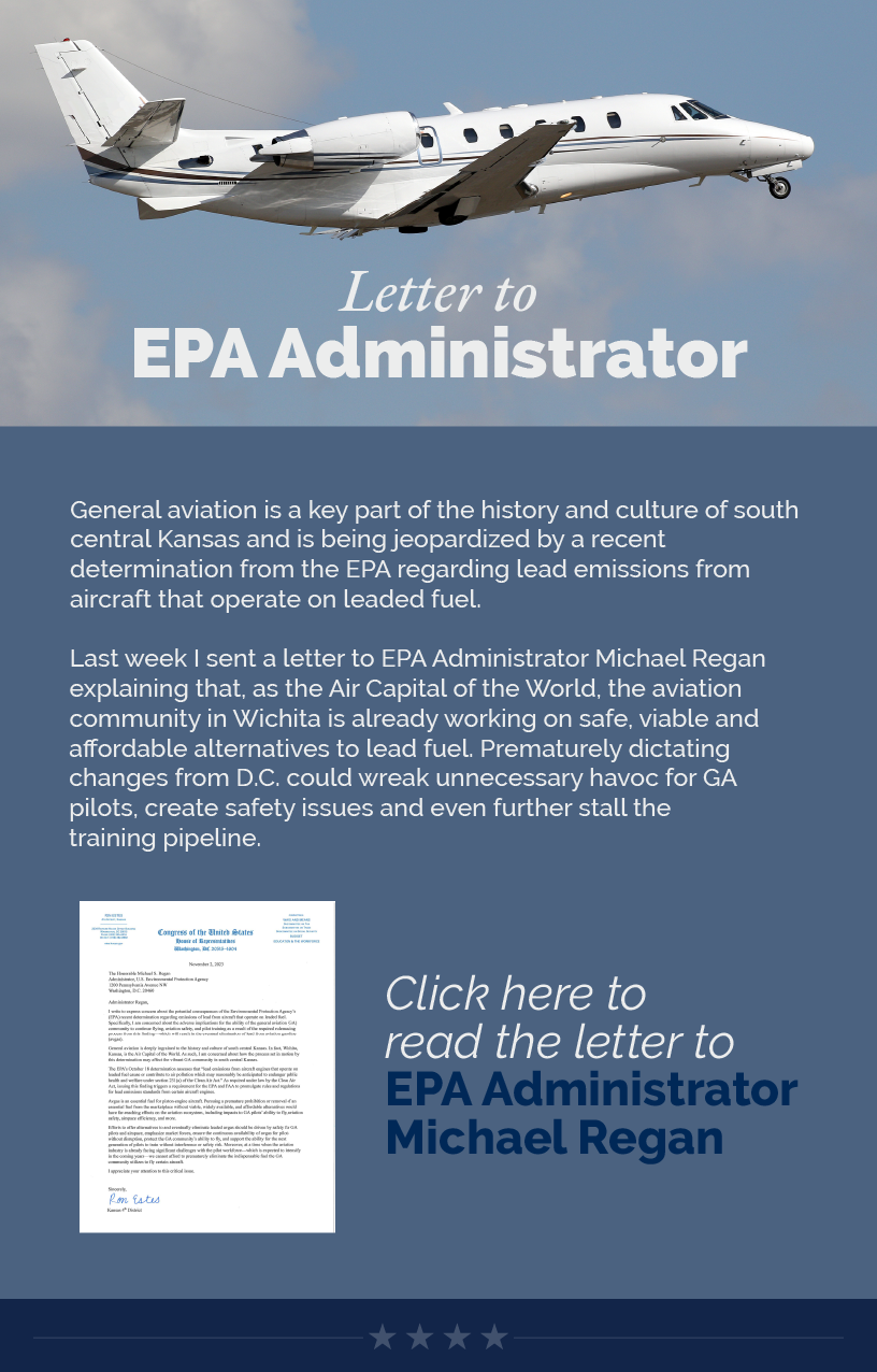 Headline: Letter to EPA Administrator. General aviation is a key part of the history and culture of south central Kansas and is being jeopardized by a recent determination from the EPA regarding lead emissions from aircraft that operate on leaded fuel.  Last week I sent a letter to EPA Administrator Michael Regan explaining that, as the Air Capital of the World, the aviation community in Wichita is already working on safe, viable and affordable alternatives to lead fuel. Prematurely dictating changes from D.C. could wreak unnecessary havoc for GA pilots, create safety issues and even further stall the training pipeline.  LINK: https://estes.house.gov/UploadedFiles/estes-epa-letter-on-avgas-ruling.pdf