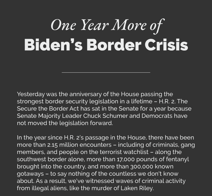 Headline: One Year More of Biden’s Border Crisis Yesterday was the anniversary of the House passing the strongest border security legislation in a lifetime – H.R. 2. The Secure the Border Act has sat in the Senate for a year because Senate Majority Leader Chuck Schumer and Democrats have not moved the legislation forward.  In the year since H.R. 2’s passage in the House, there have been more than 2.15 million encounters – including of criminals, gang members, and people on the terrorist watchlist – along the southwest border alone, more than 17,000 pounds of fentanyl brought into the country, and more than 300,000 known gotaways – to say nothing of the countless we don't know about. As a result, we've witnessed waves of criminal activity from illegal aliens, like the murder of Laken Riley.