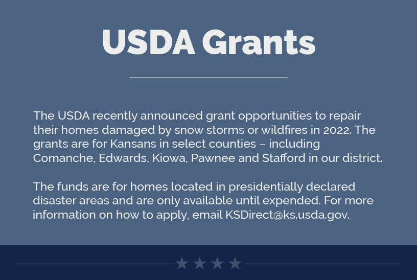 Headline: USDA Grants. The USDA recently announced grant opportunities to repair their homes damaged by snow storms or wildfires in 2022. The grants are for Kansans in select counties – including Comanche, Edwards, Kiowa, Pawnee and Stafford in our district.  The funds are for homes located in presidentially declared disaster areas and are only available until expended. For more information on how to apply, email KSDirect@ks.usda.gov.
