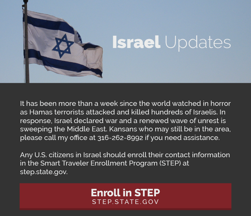 Headline: Israel Updates.  It has been more than a week since the world watched in horror as Hamas terrorists attacked and killed hundreds of Israelis. In response, Israel declared war and a renewed wave of unrest is sweeping the Middle East. Kansans who may still be in the area, please call my office at 316-262-8992 if you need assistance.   Any U.S. citizens in Israel should enroll their contact information in the Smart Traveler Enrollment Program (STEP) at step.state.gov.  LINK: https://step.state.gov/step/