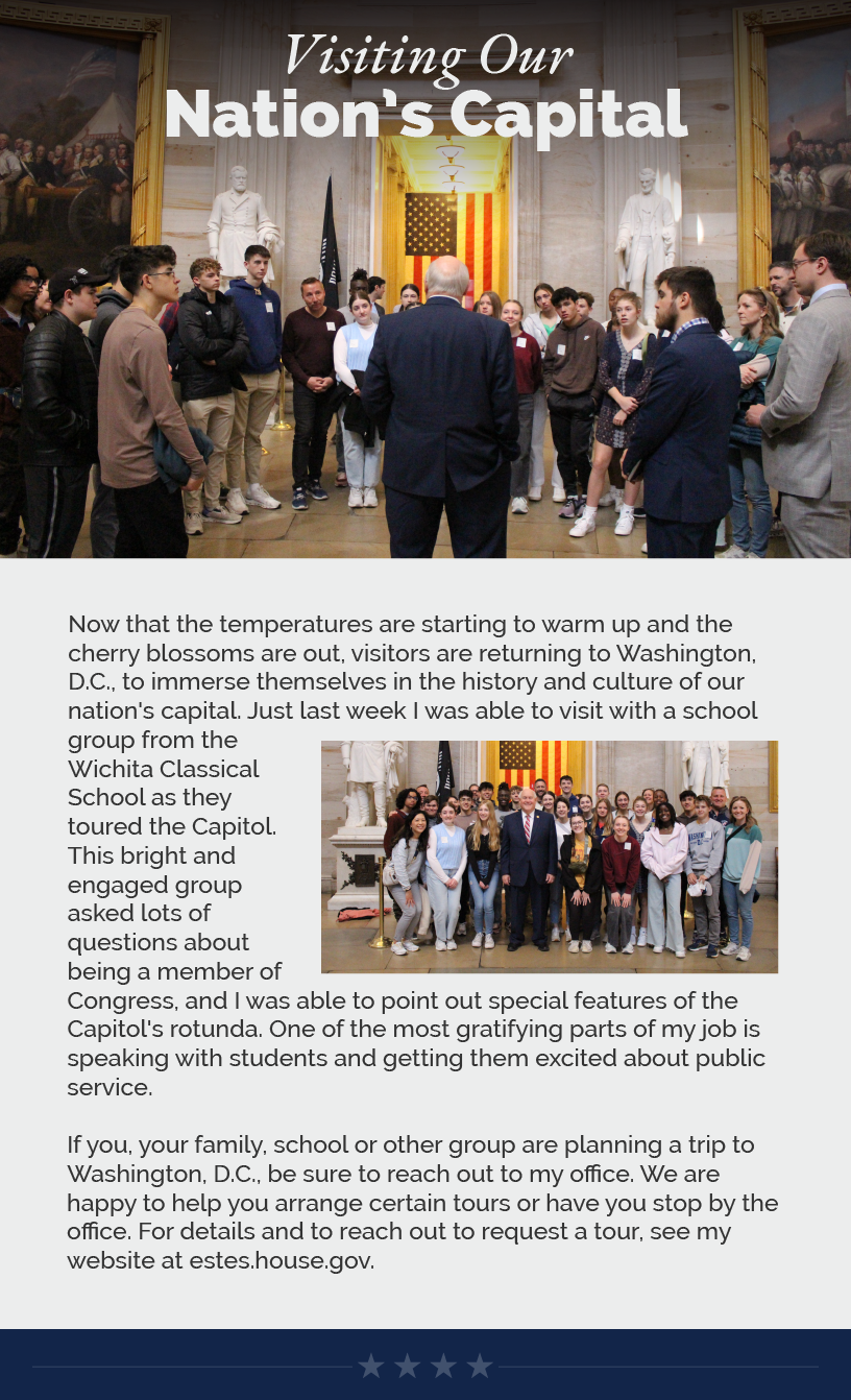 Headline: Visiting Our Nation’s Capital Now that the temperatures are starting to warm up and the cherry blossoms are out, visitors are returning to Washington, D.C., to immerse themselves in the history and culture of our nation's capital. Just last week I was able to visit with a school group from the Wichita Classical School as they toured the Capitol. This bright and engaged group asked lots of questions about being a member of Congress, and I was able to point out special features of the Capitol's rotunda. One of the most gratifying parts of my job is speaking with students and getting them excited about public service.   If you, your family, school or other group are planning a trip to Washington, D.C., be sure to reach out to my office. We are happy to help you arrange certain tours or have you stop by the office. For details and to reach out to request a tour, see my website at estes.house.gov.  LINK: estes.house.gov/forms/tourrequest/