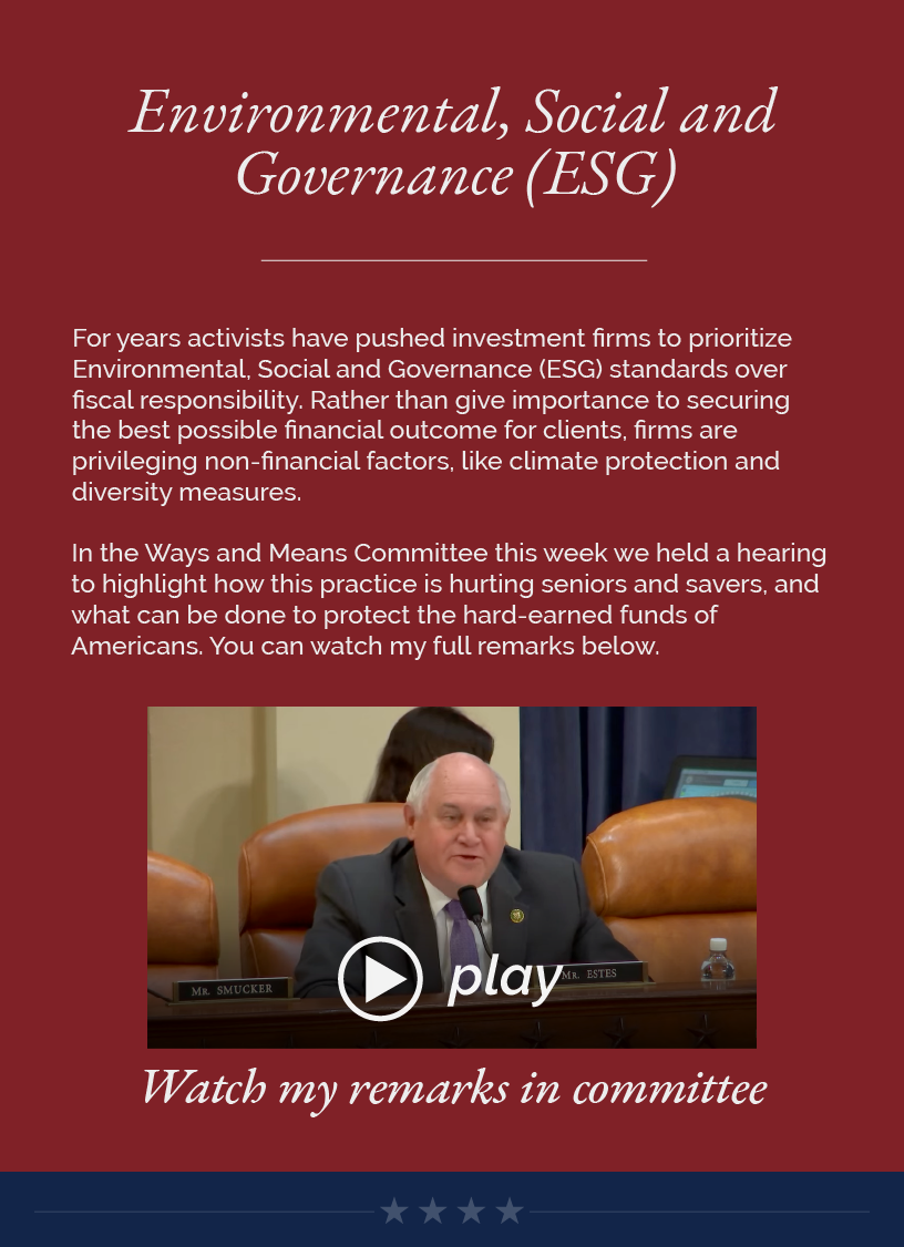 Headline: Environmental, Social and Governance (ESG). For years activists have pushed investment firms to prioritize Environmental, Social and Governance (ESG) standards over fiscal responsibility. Rather than give importance to securing the best possible financial outcome for clients, firms are privileging non-financial factors, like climate protection and diversity measures.   In the Ways and Means Committee this week we held a hearing to highlight how this practice is hurting seniors and savers, and what can be done to protect the hard-earned funds of Americans. You can watch my full remarks below.   LINK: https://youtu.be/BETxhJPKYCw