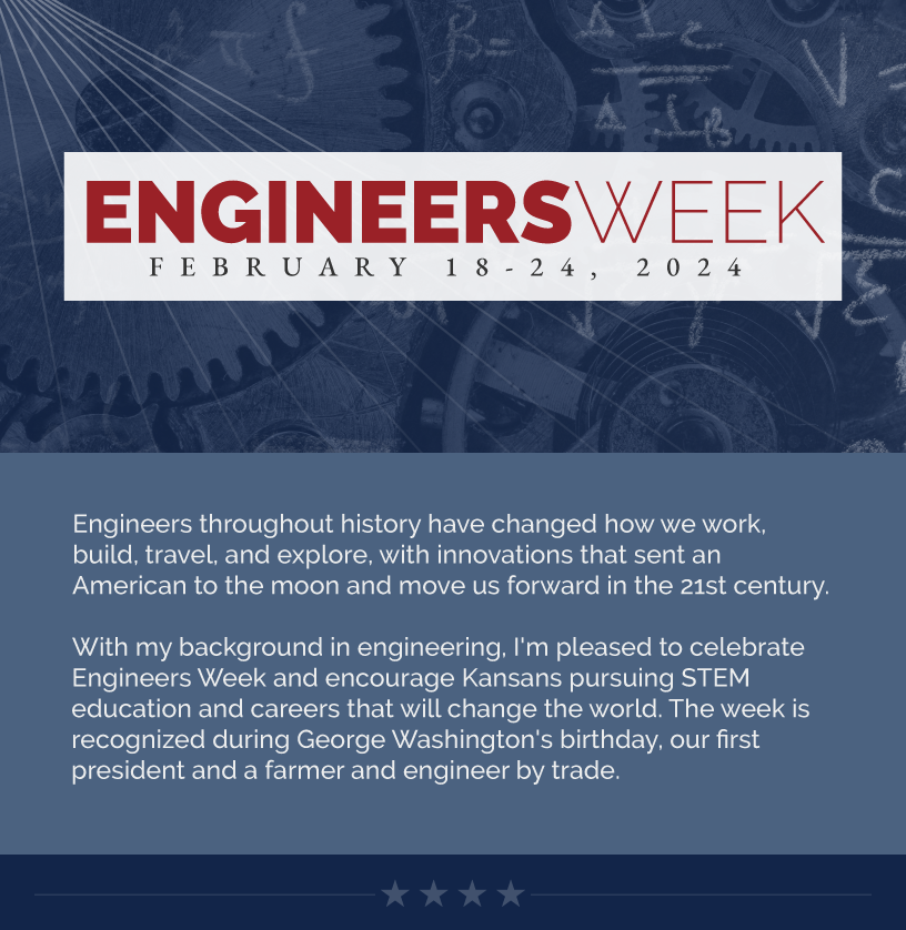 Headline: Engineers Week. Engineers throughout history have changed how we work, build, travel, and explore, with innovations that sent an American to the moon and move us forward in the 21st century.  With my background in engineering, I'm pleased to celebrate Engineers Week and encourage Kansans pursuing STEM education and careers that will change the world. The week is recognized during George Washington's birthday, our first president and a farmer and engineer by trade.