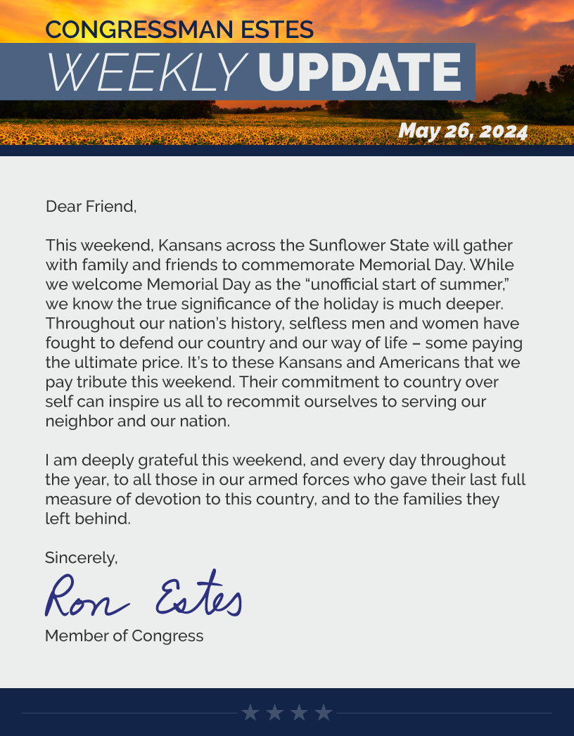 Dear Friend,  This weekend, Kansans across the Sunflower State will gather with family and friends to commemorate Memorial Day. While we welcome Memorial Day as the “unofficial start of summer,” we know the true significance of the holiday is much deeper. Throughout our nation’s history, selfless men and women have fought to defend our country and our way of life – some paying the ultimate price. It’s to these Kansans and Americans that we pay tribute this weekend. Their commitment to country over self can inspire us all to recommit ourselves to serving our neighbor and our nation.   I am deeply grateful this weekend, and every day throughout the year, to all those in our armed forces who gave their last full measure of devotion to this country, and to the families they left behind.   Sincerely, Ron Estes