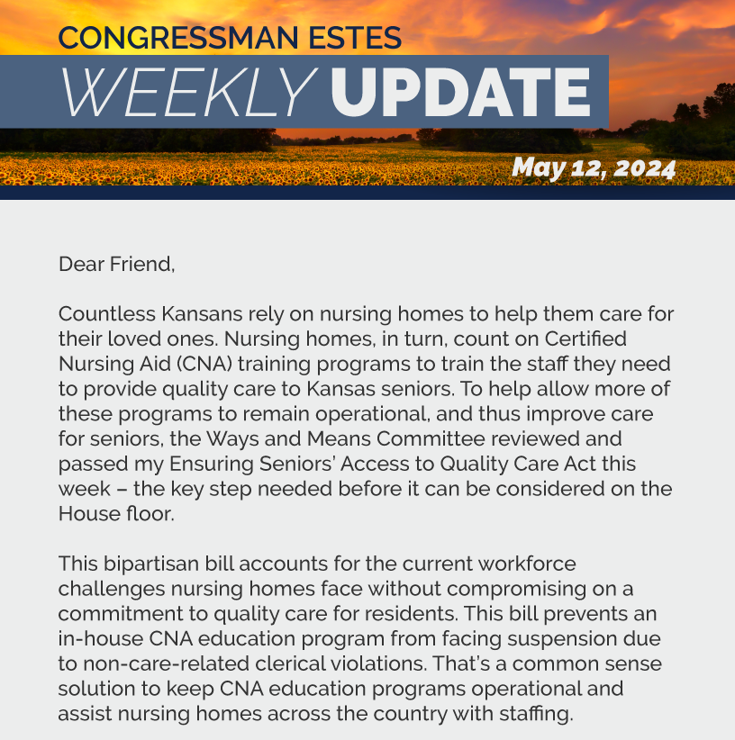 Dear Friend,  Countless Kansans rely on nursing homes to help them care for their loved ones. Nursing homes, in turn, count on Certified Nursing Aid (CNA) training programs to train the staff they need to provide quality care to Kansas seniors. To help allow more of these programs to remain operational, and thus improve care for seniors, the Ways and Means Committee reviewed and passed my Ensuring Seniors’ Access to Quality Care Act this week – the key step needed before it can be considered on the House floor.     This bipartisan bill accounts for the current workforce challenges nursing homes face without compromising on a commitment to quality care for residents. This bill prevents an in-house CNA education program from facing suspension due to non-care-related clerical violations. That’s a common sense solution to keep CNA education programs operational and assist nursing homes across the country with staffing.