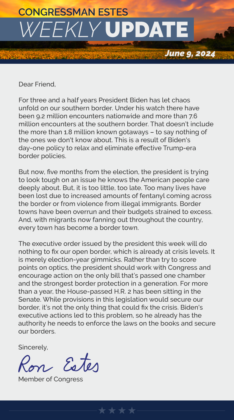 Dear Friend,  For three and a half years President Biden has let chaos unfold on our southern border. Under his watch there have been 9.2 million encounters nationwide and more than 7.6 million encounters at the southern border. That doesn’t include the more than 1.8 million known gotaways – to say nothing of the ones we don't know about. This is a result of Biden's day one policy to relax and eliminate effective Trump-era border policies.   But now, five months from the election, the president is trying to look tough on an issue he knows the American people care deeply about. But, it is too little, too late. Too many lives have been lost due to increased amounts of fentanyl coming across the border or from violence from illegal immigrants. Border towns have been overrun and their budgets strained to excess. And, with migrants now fanning out throughout the country, every town has become a border town.   The executive order issued by the president this week will do nothing to fix our open border, which is already at crisis levels. It is merely election-year gimmicks. Rather than try to score points on optics, the president should work with Congress and encourage action on the only bill that’s passed one chamber and the strongest border protection in a generation. For more than a year, the House-passed H.R. 2 has been sitting in the Senate. While provisions in this legislation would secure our border, it’s not the only thing that could fix the crisis. Biden's executive actions led to this problem, so he already has the authority he needs to enforce the laws on the books and secure our borders.  Sincerely, Ron Estes