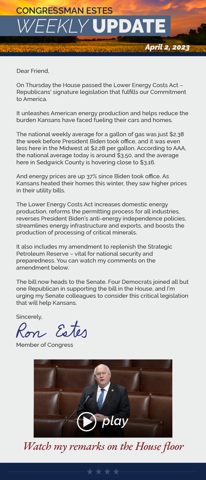 Dear Friend,  On Thursday the House passed the Lower Energy Costs Act – Republicans' signature legislation that fulfills our Commitment to America.  It unleashes American energy production and helps reduce the burden Kansans have faced fueling their cars and homes.  The national weekly average for a gallon of gas was just $2.38 the week before President Biden took office, and it was even less here in the Midwest at $2.28 per gallon. According to AAA, the national average today is around $3.50, and the average here in Sedgwick County is hovering close to $3.16.  And energy prices are up 37% since Biden took office. As Kansans heated their homes this winter, they saw higher prices in their utility bills.  The Lower Energy Costs Act increases domestic energy production, reforms the permitting process for all industries, reverses President Biden’s anti-energy independence policies, streamlines energy infrastructure and exports, and boosts the production of processing of critical minerals.  It also includes my amendment to replenish the Strategic Petroleum Reserve – vital for national security and preparedness. You can watch my comments on the amendment below.  The bill now heads to the Senate. Four Democrats joined all but one Republican in supporting the bill in the House, and I’m urging my Senate colleagues to consider this critical legislation that will help Kansans.  Sincerely, Ron Estes