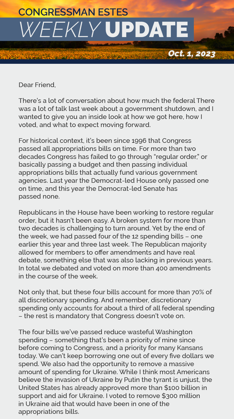 Dear Friend,  There was a lot of talk last week about a government shutdown, and I wanted to give you an inside look at how we got here, how I voted, and what to expect moving forward.  For historical context, it’s been since 1996 that Congress passed all appropriations bills on time. For more than two decades Congress has failed to go through “regular order,” or basically passing a budget and then passing individual appropriations bills that actually fund various government agencies. Last year the Democrat-led House only passed one on time, and this year the Democrat-led Senate has passed none.  Republicans in the House have been working to restore regular order, but it hasn’t been easy. A broken system for more than two decades is challenging to turn around. Yet by the end of the week, we had passed four of the 12 spending bills – one earlier this year and three last week. The Republican majority allowed for members to offer amendments and have real debate, something else that was also lacking in previous years. In total we debated and voted on more than 400 amendments in the course of the week.   Not only that, but these four bills account for more than 70% of all discretionary spending. And remember, discretionary spending only accounts for about a third of all federal spending – the rest is mandatory that Congress doesn’t vote on.  The four bills we’ve passed reduce wasteful Washington spending – something that’s been a priority of mine since before coming to Congress, and a priority for many Kansans today. We can’t keep borrowing one out of every five dollars we spend. We also had the opportunity to remove a massive amount of spending for Ukraine. While I think most Americans believe the invasion of Ukraine by Putin the tyrant is unjust, the United States has already approved more than $100 billion in support and aid for Ukraine. I voted to remove $300 million in Ukraine aid that would have been in one of the appropriations bills.