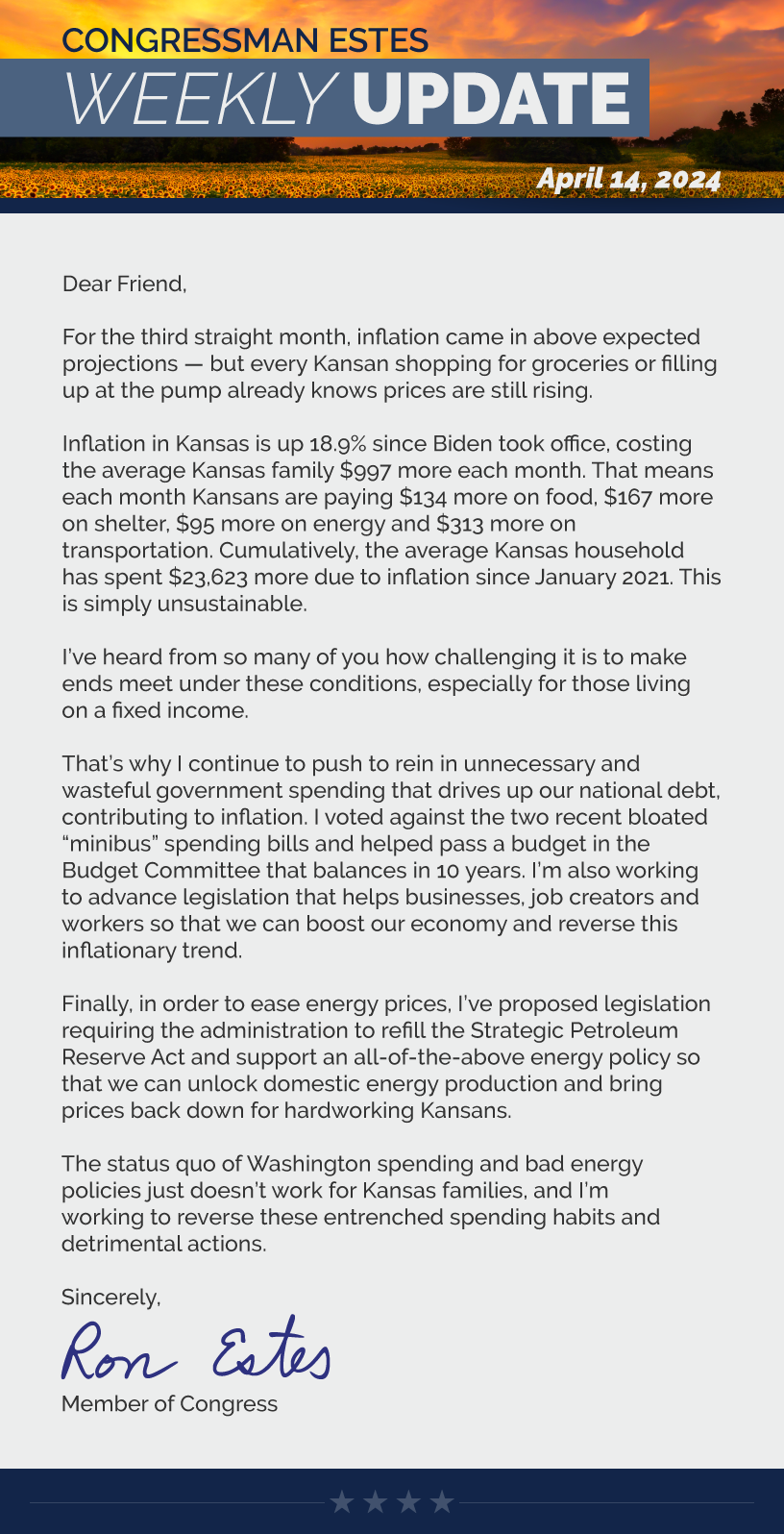 Dear Friend,  For the third straight month, inflation came in above expected projections — but every Kansan shopping for groceries or filling up at the pump already knows prices are still rising.  Inflation in Kansas is up 18.9% since Biden took office, costing the average Kansas family $997 more each month. That means each month Kansans are paying $134 more on food, $167 more on shelter, $95 more on energy and $313 more on transportation. Cumulatively, the average Kansas household has spent $23,623 more due to inflation since January 2021. This is simply unsustainable.   I’ve heard from so many of you how challenging it is to make ends meet under these conditions, especially for those living on a fixed income.  That’s why I continue to push to rein in unnecessary and wasteful government spending that drives up our national debt, contributing to inflation. I voted against the two recent bloated “minibus” spending bills and helped pass a budget in the Budget Committee that balances in 10 years. I’m also working to advance legislation that helps businesses, job creators and workers so that we can boost our economy and reverse this inflationary trend.   Finally, in order to ease energy prices, I’ve proposed legislation requiring the administration to refill the Strategic Petroleum Reserve Act and support an all-of-the-above energy policy so that we can unlock domestic energy production and bring prices back down for hardworking Kansans.   The status quo of Washington spending and bad energy policies just doesn’t work for Kansas families, and I’m working to reverse these entrenched spending habits and detrimental actions.  Sincerely, Ron Estes