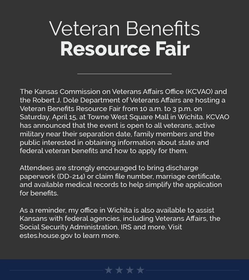Headline: Veteran Benefits Resource Fair.  The Kansas Commission on Veterans Affairs Office (KCVAO) and the Robert J. Dole Department of Veterans Affairs are hosting a Veteran Benefits Resource Fair from 10 a.m. to 3 p.m. on Saturday, April 15, at Towne West Square Mall in Wichita. KCVAO has announced that the event is open to all veterans, active military near their separation date, family members and the public interested in obtaining information about state and federal veteran benefits and how to apply for them.  Attendees are strongly encouraged to bring discharge paperwork (DD-214) or claim file number, marriage certificate, and available medical records to help simplify the application for benefits.  As a reminder, my office in Wichita is also available to assist Kansans with federal agencies, including Veterans Affairs, the Social Security Administration, IRS and more. Visit estes.house.gov to learn more.