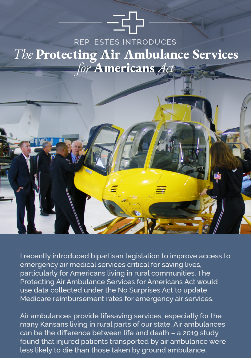 Headline: Protecting Air Ambulance Services.  I recently introduced bipartisan legislation to improve access to emergency air medical services critical for saving lives, particularly for Americans living in rural communities. The Protecting Air Ambulance Services for Americans Act would use data collected under the No Surprises Act to update Medicare reimbursement rates for emergency air services.  Air ambulances provide lifesaving services, especially for the many Kansans living in rural parts of our state. Air ambulances can be the difference between life and death – a 2019 study found that injured patients transported by air ambulance were less likely to die than those taken by ground ambulance.