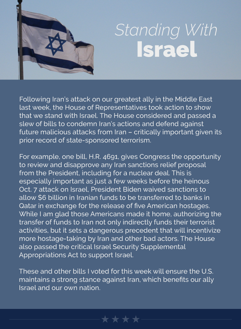 Headline: Standing With Israel.  Following Iran’s attack on our greatest ally in the Middle East last week, the House of Representatives took action to show that we stand with Israel. The House considered and passed a slew of bills to condemn Iran’s actions and defend against future malicious attacks from Iran – critically important given its prior record of state-sponsored terrorism.   For example, one bill, H.R. 4691, gives Congress the opportunity to review and disapprove any Iran sanctions relief proposal from the President, including for a nuclear deal. This is especially important as just a few weeks before the heinous Oct. 7 attack on Israel, President Biden waived sanctions to allow $6 billion in Iranian funds to be transferred to banks in Qatar in exchange for the release of five American hostages. While I am glad those Americans made it home, authorizing the transfer of funds to Iran not only indirectly funds their terrorist activities, but it sets a dangerous precedent that will incentivize more hostage-taking by Iran and other bad actors. The House also passed the critical Israel Security Supplemental Appropriations Act to support Israel.  These and other bills I voted for this week will ensure the U.S. maintains a strong stance against Iran, which benefits our ally Israel and our own nation.