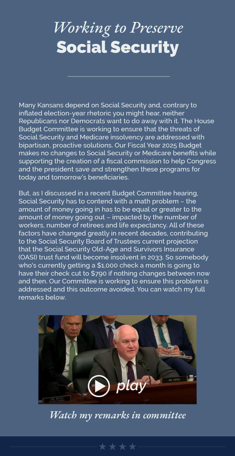 Headline: Working to Preserve Social Security.  Many Kansans depend on Social Security and, contrary to inflated election-year rhetoric you might hear, neither Republicans nor Democrats want to do away with it. The House Budget Committee is working to ensure that the threats of Social Security and Medicare insolvency are addressed with bipartisan, proactive solutions. Our Fiscal Year 2025 Budget makes no changes to Social Security or Medicare benefits while supporting the creation of a fiscal commission to help Congress and the president save and strengthen these programs for today and tomorrow’s beneficiaries.   But, as I discussed in a recent Budget Committee hearing, Social Security has to contend with a math problem – the amount of money going in has to be equal or greater to the amount of money going out – impacted by the number of workers, number of retirees and life expectancy. All of these factors have changed greatly in recent decades, contributing to the Social Security Board of Trustees current projection that the Social Security Old-Age and Survivors Insurance (OASI) trust fund will become insolvent in 2033. So somebody who's currently getting a $1,000 check a month is going to have their check cut to $790 if nothing changes between now and then. Our Committee is working to ensure this problem is addressed and this outcome avoided. You can watch my full remarks below.   LINK: https://www.youtube.com/watch?v=AZmLRwUpNug